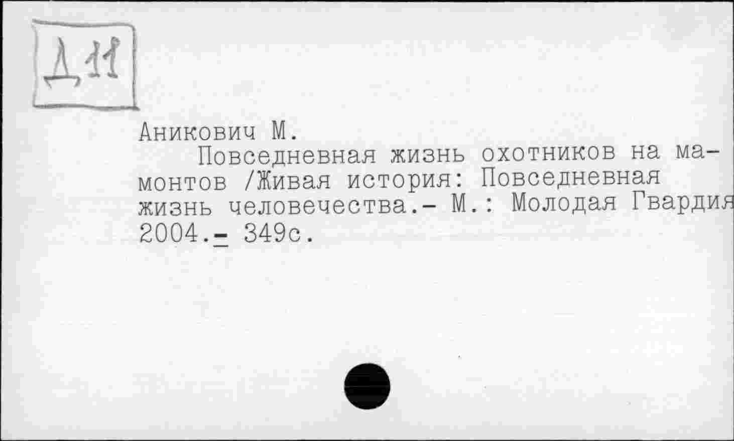 ﻿Ай
—....
Аникович М.
Повседневная жизнь охотников на мамонтов /Живая история: Повседневная жизнь человечества.- М.: Молодая Гварди. 2004.- 349с.